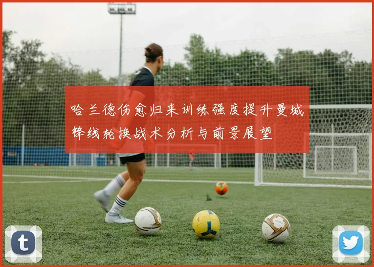 哈兰德伤愈归来训练强度提升曼城锋线轮换战术分析与前景展望