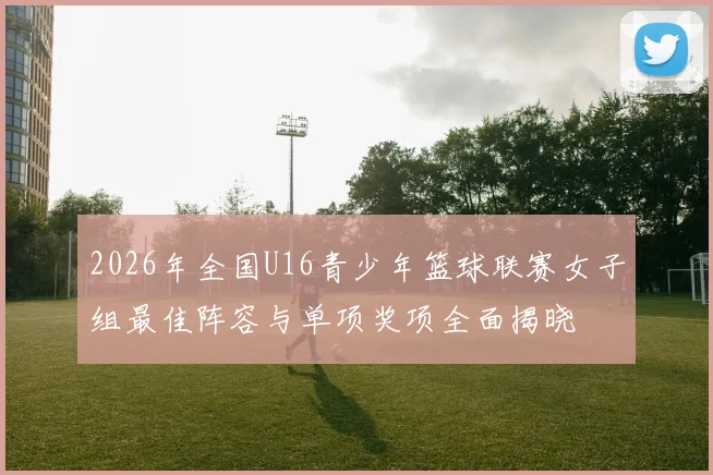 2026年全国U16青少年篮球联赛女子组最佳阵容与单项奖项全面揭晓