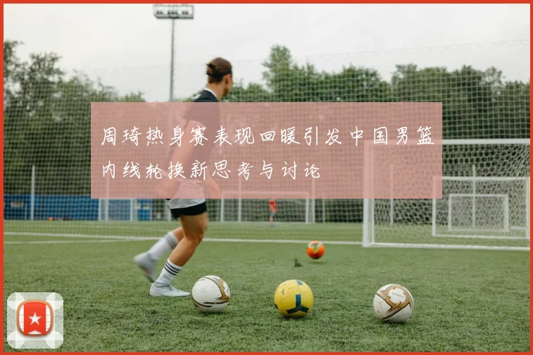 周琦热身赛表现回暖引发中国男篮内线轮换新思考与讨论