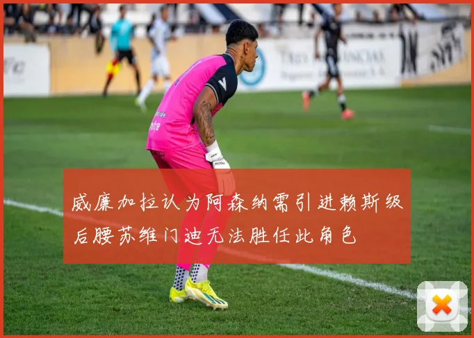 威廉加拉认为阿森纳需引进赖斯级后腰苏维门迪无法胜任此角色