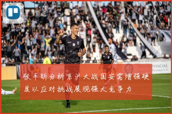 张辛昕分析京沪大战国安需增强硬度以应对挑战展现强大竞争力