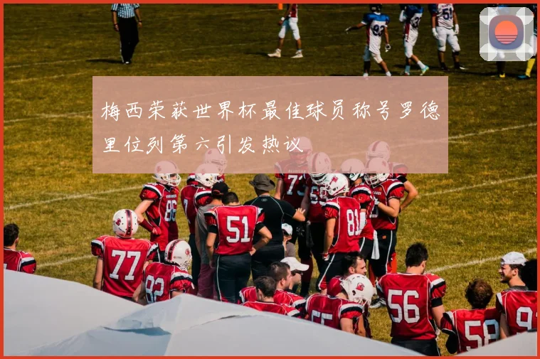梅西荣获世界杯最佳球员称号罗德里位列第六引发热议