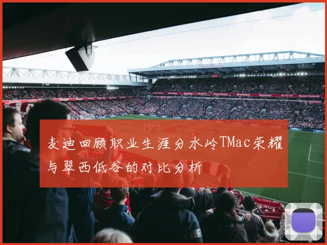 麦迪回顾职业生涯分水岭TMac荣耀与翠西低谷的对比分析