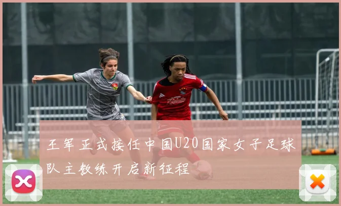 王军正式接任中国U20国家女子足球队主教练开启新征程