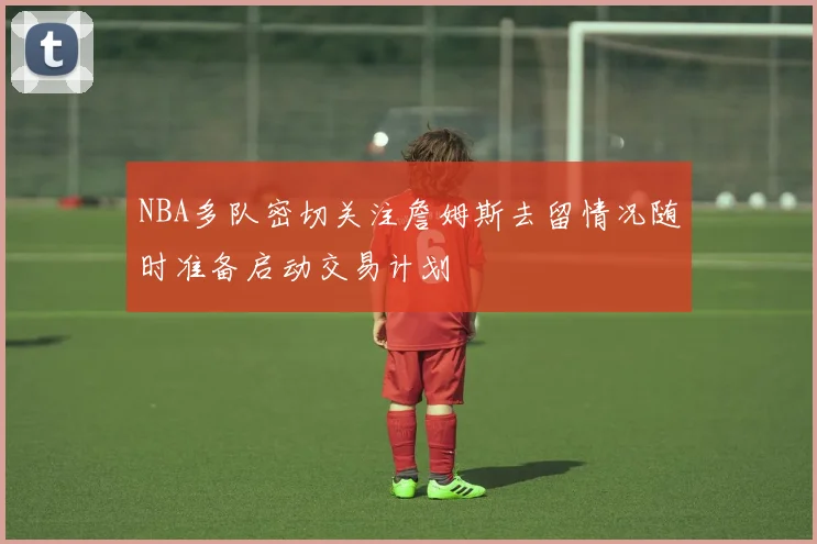 NBA多队密切关注詹姆斯去留情况随时准备启动交易计划