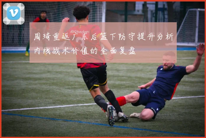 周琦重返广东后篮下防守提升分析内线战术价值的全面复盘