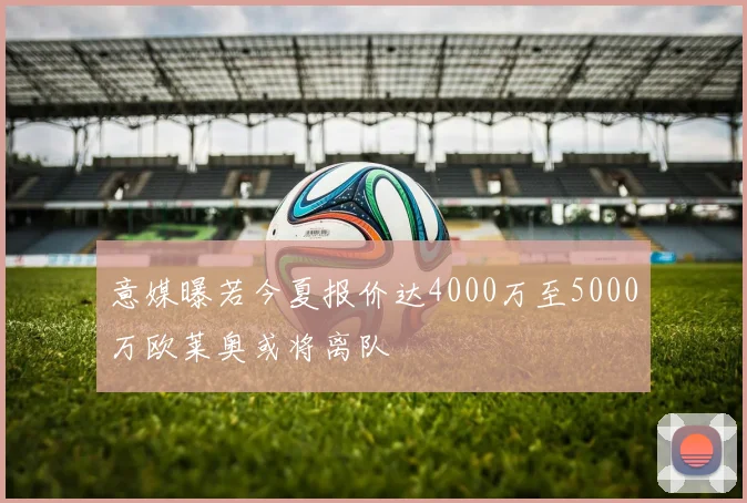 意媒曝若今夏报价达4000万至5000万欧莱奥或将离队