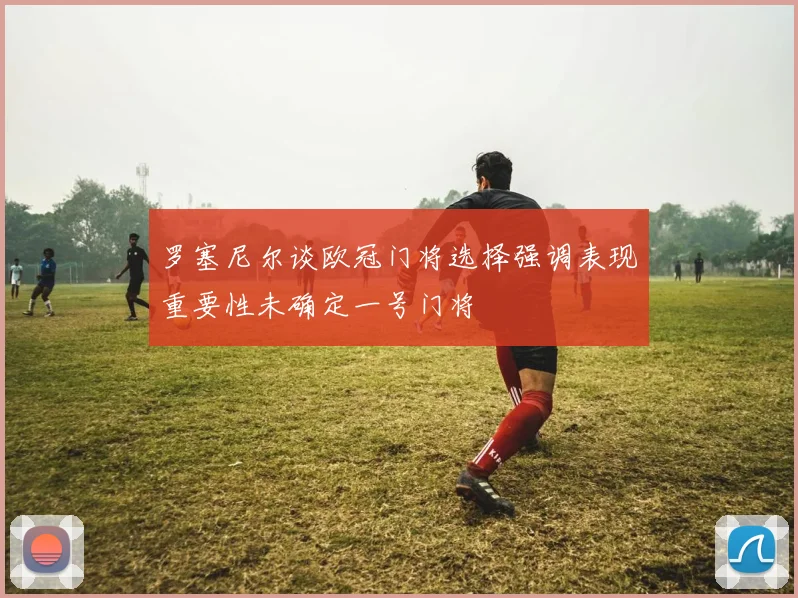 罗塞尼尔谈欧冠门将选择强调表现重要性未确定一号门将