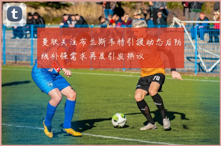 曼联关注布兰斯韦特引援动态后防线补强需求再度引发热议