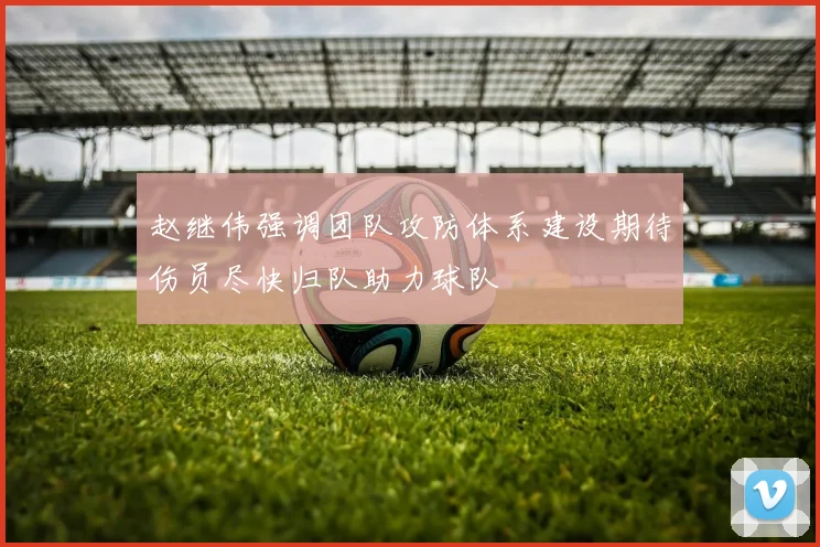 赵继伟强调团队攻防体系建设期待伤员尽快归队助力球队