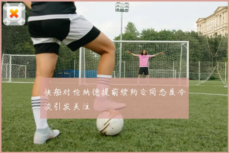 快船对伦纳德提前续约合同态度冷淡引发关注