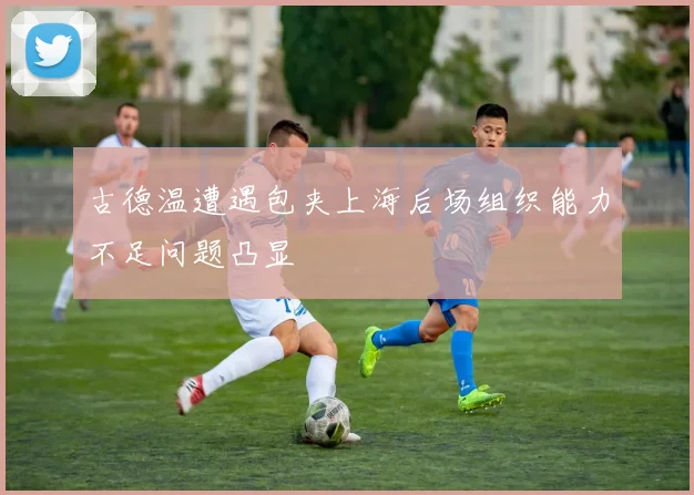 古德温遭遇包夹上海后场组织能力不足问题凸显