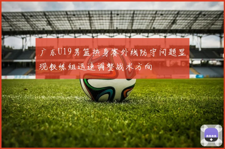 广东U19男篮热身赛外线防守问题显现教练组迅速调整战术方向