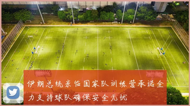 伊朗总统亲临国家队训练营承诺全力支持球队确保安全无忧