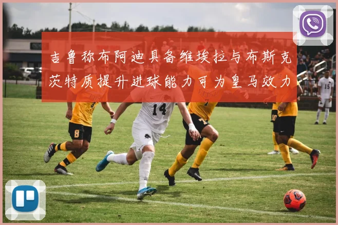 吉鲁称布阿迪具备维埃拉与布斯克茨特质提升进球能力可为皇马效力