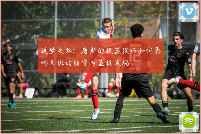 追梦之路：唐斯的投篮技巧如何影响文班的防守与篮板表现