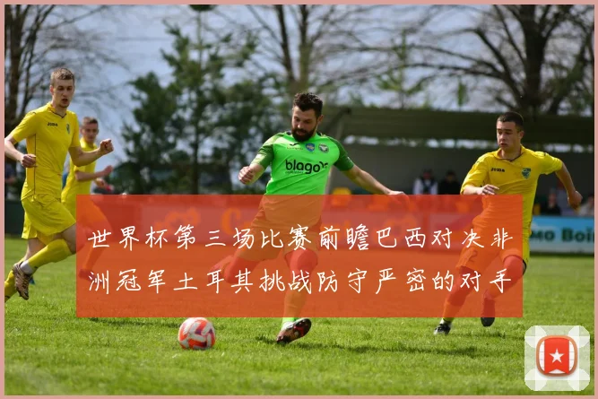 世界杯第三场比赛前瞻巴西对决非洲冠军土耳其挑战防守严密的对手
