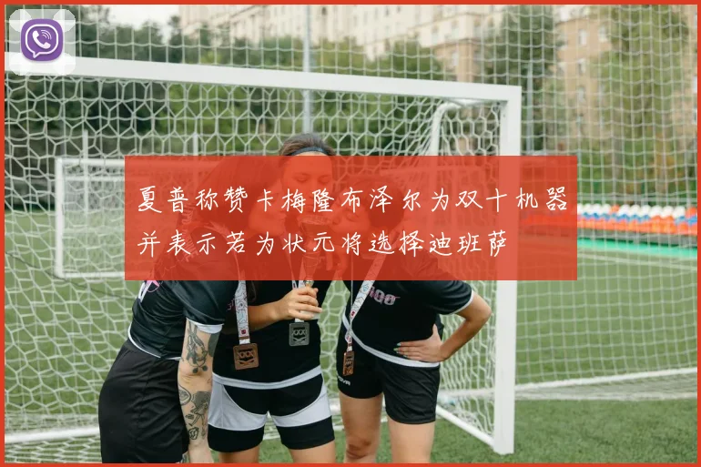 夏普称赞卡梅隆布泽尔为双十机器并表示若为状元将选择迪班萨