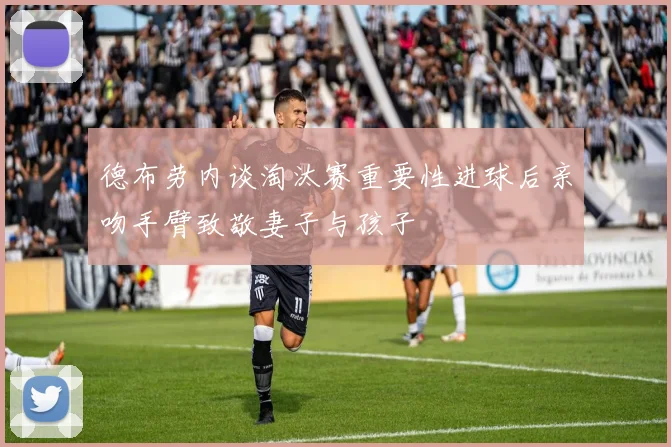 德布劳内谈淘汰赛重要性进球后亲吻手臂致敬妻子与孩子