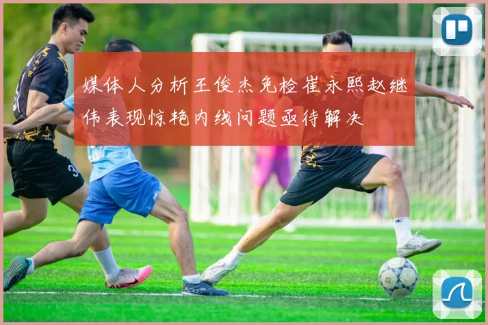 媒体人分析王俊杰免检崔永熙赵继伟表现惊艳内线问题亟待解决