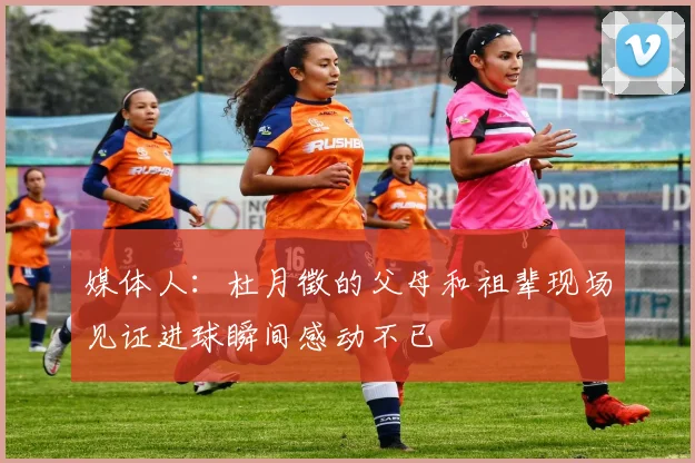 媒体人：杜月徵的父母和祖辈现场见证进球瞬间感动不已