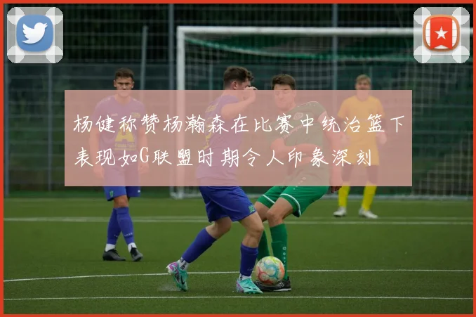 杨健称赞杨瀚森在比赛中统治篮下表现如G联盟时期令人印象深刻
