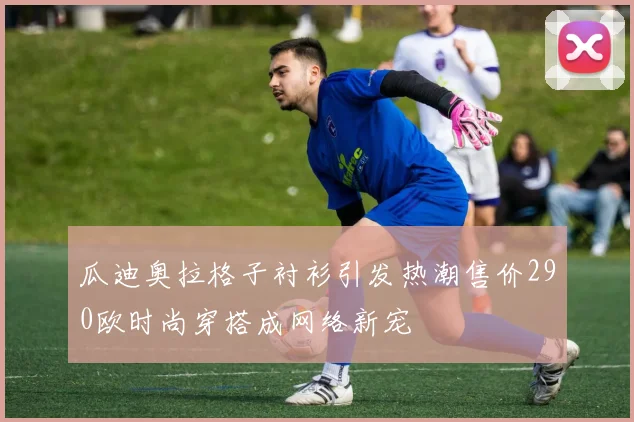 瓜迪奥拉格子衬衫引发热潮售价290欧时尚穿搭成网络新宠