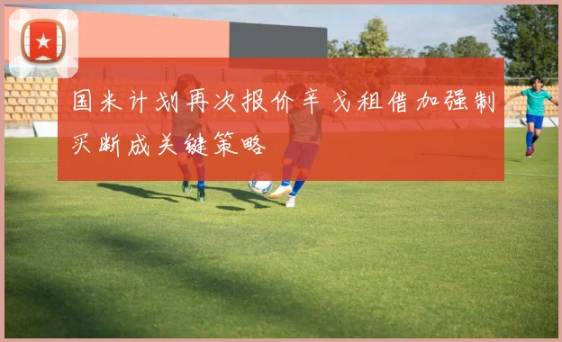 国米计划再次报价辛戈租借加强制买断成关键策略