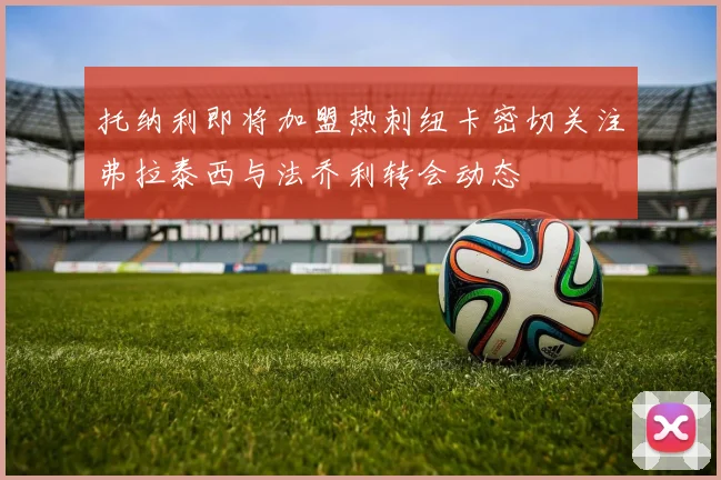 托纳利即将加盟热刺纽卡密切关注弗拉泰西与法乔利转会动态