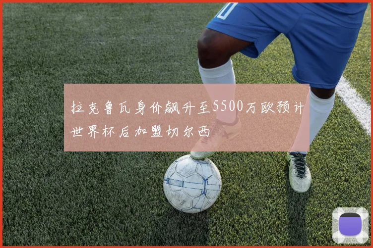 拉克鲁瓦身价飙升至5500万欧预计世界杯后加盟切尔西